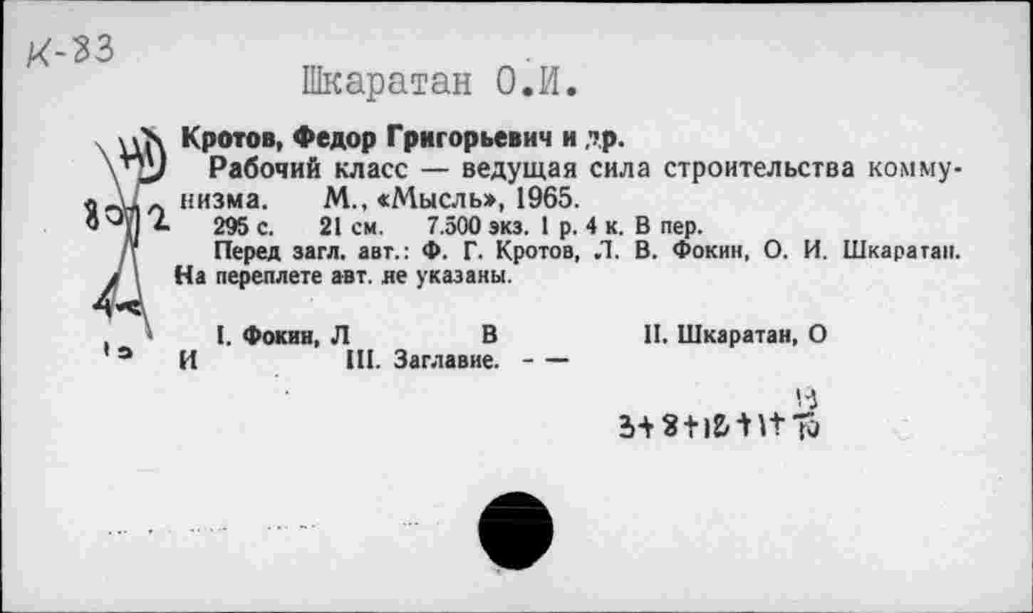 ﻿Шкаратан О.И.
Кротов, Федор Григорьевич и др.
Рабочий класс — ведущая сила строительства коммунизма. М., «Мысль», 1965.
295 с. 21 см. 7.500 экз. 1 р. 4 к. В пер.
Перед загл. авт.: Ф. Г. Кротов, .1. В. Фокин, О. И. Шкаратан. На переплете авт. не указаны.
I. Фокин, Л	В
И	III. Заглавие.----
II. Шкаратан, О
3